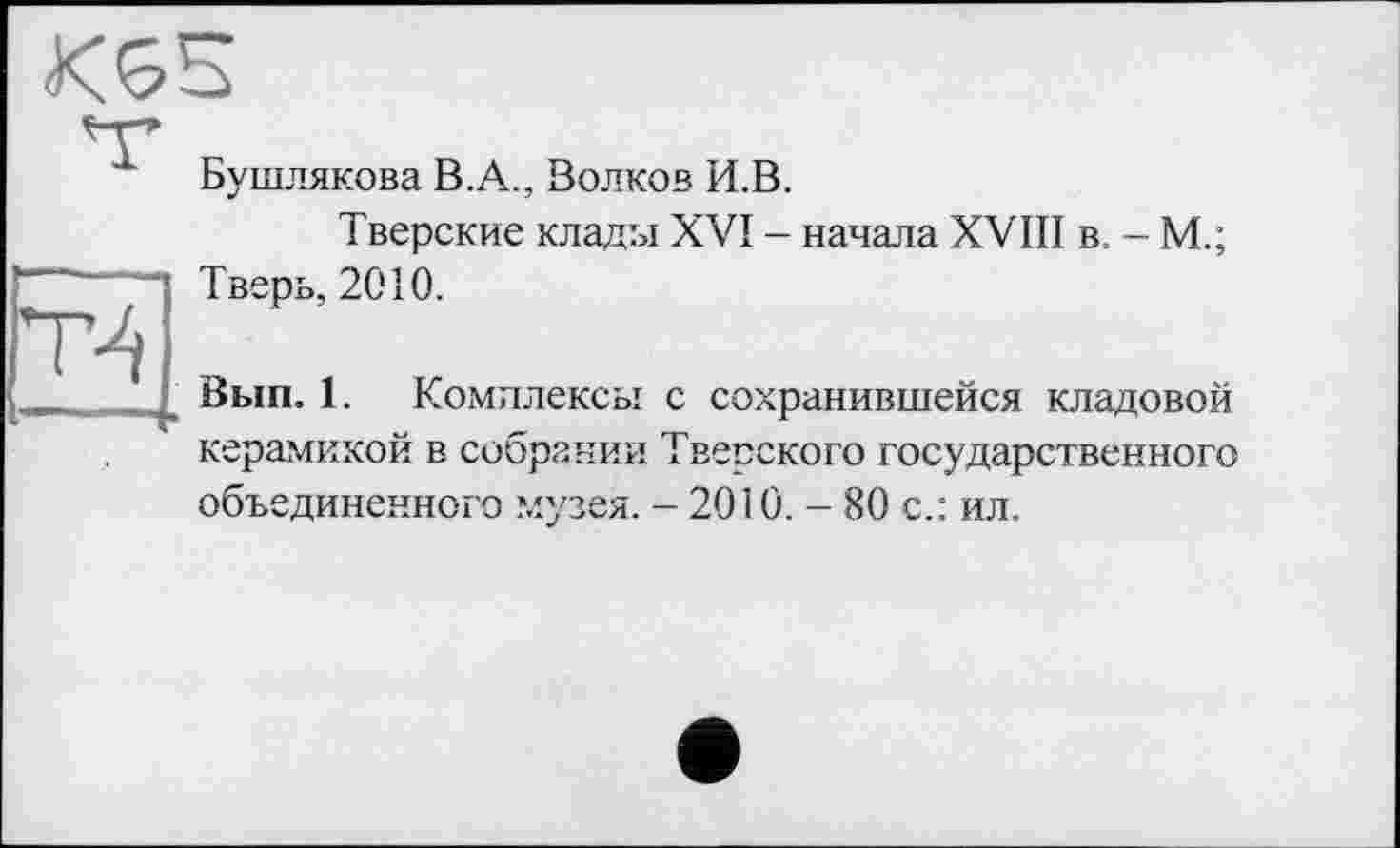 ﻿KGS
Бушлякова В.А., Волков И.В.
Тверские клады XVI - начала XVIII в. - М.; Тверь, 2010.
Вып. 1. Комплексы с сохранившейся кладовой керамикой в собрании Тверского государственного объединенного музея. - 2010. - 80 с.: ил.